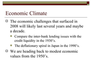 Economic Climate The economic challenges that surfaced in 2008 will likely last several years and maybe a decade.  Compare the inter-bank lending issues with the credit liquidity in the 1930’s. The deflationary spiral in Japan in the 1990’s. We are heading back to modest economic values from the 1950’s. 