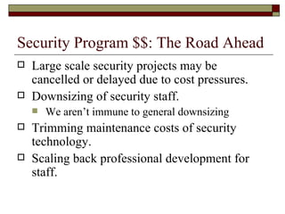 Security Program $$: The Road Ahead Large scale security projects may be cancelled or delayed due to cost pressures. Downsizing of security staff. We aren’t immune to general downsizing Trimming maintenance costs of security technology. Scaling back professional development for staff. 
