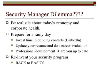 Security Manager Dilemma???? Be realistic about today's economy and corporate health. Prepare for a rainy day Invest time in building contacts (LinkedIn) Update your resume and do a career evaluation Professional development    are you up to date Re-invent your security program BACK to BASICS 