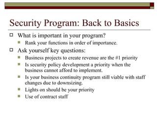 Security Program: Back to Basics What is important in your program? Rank your functions in order of importance. Ask yourself key questions: Business projects to create revenue are the #1 priority Is security policy development a priority when the business cannot afford to implement. Is your business continuity program still viable with staff changes due to downsizing. Lights on should be your priority Use of contract staff 