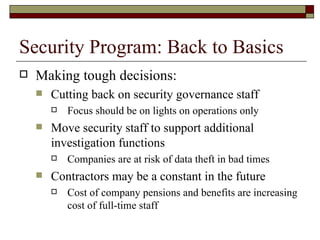 Security Program: Back to Basics Making tough decisions: Cutting back on security governance staff Focus should be on lights on operations only Move security staff to support additional investigation functions Companies are at risk of data theft in bad times Contractors may be a constant in the future Cost of company pensions and benefits are increasing cost of full-time staff 
