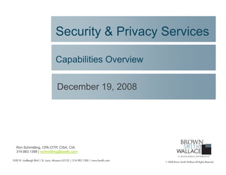 Security & Privacy Services

                                    Capabilities Overview

                                     December 19, 2008




   Ron Schmittling, CPA.CITP, CISA, CIA
   314.983.1398 | rschmittling@bswllc.com

1050 N. Lindbergh Blvd | St. Louis, Missouri 63132 | 314.983.1200 | www.bswllc.com
                                                                                     © 2008 Brown Smith Wallace All Rights Reserved
 