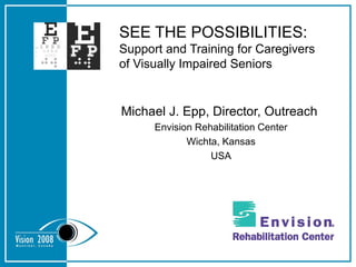 SEE THE POSSIBILITIES: Support and Training for Caregivers of Visually Impaired Seniors Michael J. Epp, Director, Outreach  Envision Rehabilitation Center Wichta, Kansas USA 