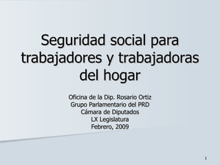 Seguridad social para trabajadores y trabajadoras del hogar Oficina de la Dip. Rosario Ortiz Grupo Parlamentario del PRD Cámara de Diputados LX Legislatura Febrero, 2009 