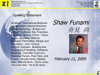 Shaw Funami 舟見 尚 February 11, 2009  Opening Statement All about...International Business Development, Internet Business, Online Marketing... Bridge over Different Cultures, San Francisco, Bay Area - Beijing, China - Tokyo, Japan...Business Alliance, Business Partnership, Merger and Acquisition, Joint Venture, Smooth Operator...Building and Re-building Friendship, Relations, Business...One Man Fight of a Business Person, Past, Now, and Future...Already come, Already seen, Already done...Yet to come, Yet to be seen, Yet to be done... 