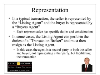 Representation In a typical transaction, the seller is represented by the “Listing Agent” and the buyer is represented by a “Buyers Agent” Each representative has specific duties and consideration In some cases, the Listing Agent can perform the duties of a “Transaction Broker” and must then resign as the Listing Agent. In this case, the agent is a neutral party to both the seller and buyer, not representing either party, but facilitating the transaction 
