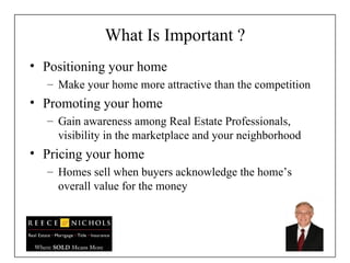 What Is Important ? Positioning your home Make your home more attractive than the competition Promoting your home  Gain awareness among Real Estate Professionals, visibility in the marketplace and your neighborhood Pricing your home Homes sell when buyers acknowledge the home’s overall value for the money 
