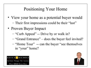 Positioning Your Home View your home as a potential buyer would Their first impressions could be their “last” Proven Buyer Impact “ Curb Appeal” -- Drive by or walk in? “ Grand Entrance” – does the buyer feel invited? “ Home Tour”  -- can the buyer “see themselves  in “your” home? 