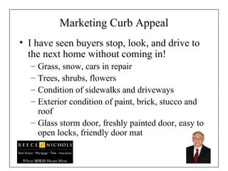 Marketing Curb Appeal I have seen buyers stop, look, and drive to the next home without coming in! Grass, snow, cars in repair Trees, shrubs, flowers  Condition of sidewalks and driveways Exterior condition of paint, brick, stucco and roof Glass storm door, freshly painted door, easy to open locks, friendly door mat 