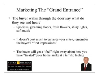 Marketing The “Grand Entrance” The buyer walks through the doorway what do they see and hear? Spacious, gleaming floors, fresh flowers, shiny lights, soft music  It doesn’t cost much to enhance your entry, remember the buyer’s “first impressions” The buyer will get a “feel” right away about how you have “treated” your home, make it a terrific feeling 