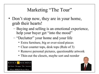 Marketing “The Tour” Don’t stop now, they are in your home, grab their hearts! Buying and selling is an emotional experience, help your buyer get “into the mood” “ Declutter” your home and your life  Extra furniture, big or over-sized pieces Clear counter tops, desk tops (Rule of 3) Remove personal pictures, questionable artwork Thin-out the closets, maybe sort and reorder 
