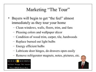 Marketing “The Tour” Buyers will begin to get “the feel” almost immediately as they tour your home Clean windows, walls, floors, trim, and fans Pleasing colors and wallpaper décor Condition of wood trim, carpet, tile, hardwoods Replace burned out light bulbs Energy efficient bulbs Lubricate door hinges, do drawers open easily Remove refrigerator magnets, notes, pictures, etc. 