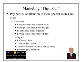 Marketing “The Tour” Pay particular attention to these special rooms and areas: Basement Clean windows and window wells Use high watt lights if not daylight In unfinished areas, organize  Service furnace and replace filters Backyard Refinished deck Trees, shrubs, flowers Yard decorations are fine if not too many Fence in good condition 