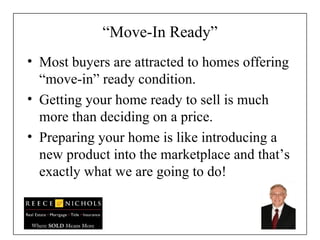 “ Move-In Ready” Most buyers are attracted to homes offering “move-in” ready condition. Getting your home ready to sell is much more than deciding on a price.  Preparing your home is like introducing a new product into the marketplace and that’s exactly what we are going to do! 