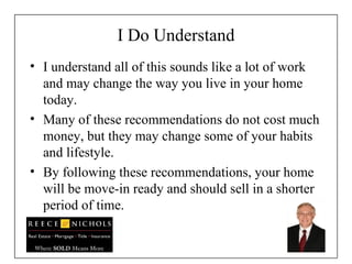 I Do Understand I understand all of this sounds like a lot of work and may change the way you live in your home today. Many of these recommendations do not cost much money, but they may change some of your habits and lifestyle. By following these recommendations, your home will be move-in ready and should sell in a shorter period of time. 