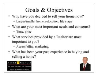 Goals & Objectives Why have you decided to sell your home now? Larger/smaller home, relocation, life stage What are your most important needs and concerns? Time, price What services provided by a Realtor are most important to you? Accessibility, marketing,  What has been your past experience in buying and selling a home? 