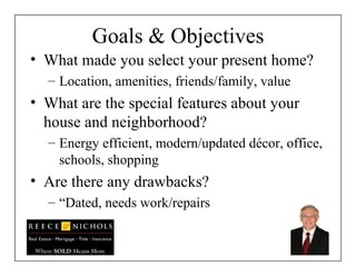 Goals & Objectives What made you select your present home? Location, amenities, friends/family, value  What are the special features about your house and neighborhood? Energy efficient, modern/updated décor, office, schools, shopping  Are there any drawbacks?  “ Dated, needs work/repairs  