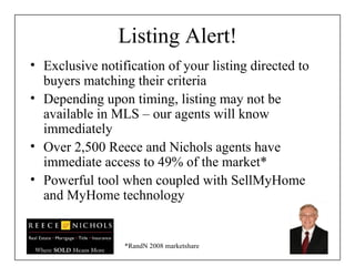 Listing Alert! Exclusive notification of your listing directed to buyers matching their criteria Depending upon timing, listing may not be available in MLS – our agents will know immediately Over 2,500 Reece and Nichols agents have immediate access to 49% of the market*  Powerful tool when coupled with SellMyHome and MyHome technology *RandN 2008 marketshare 
