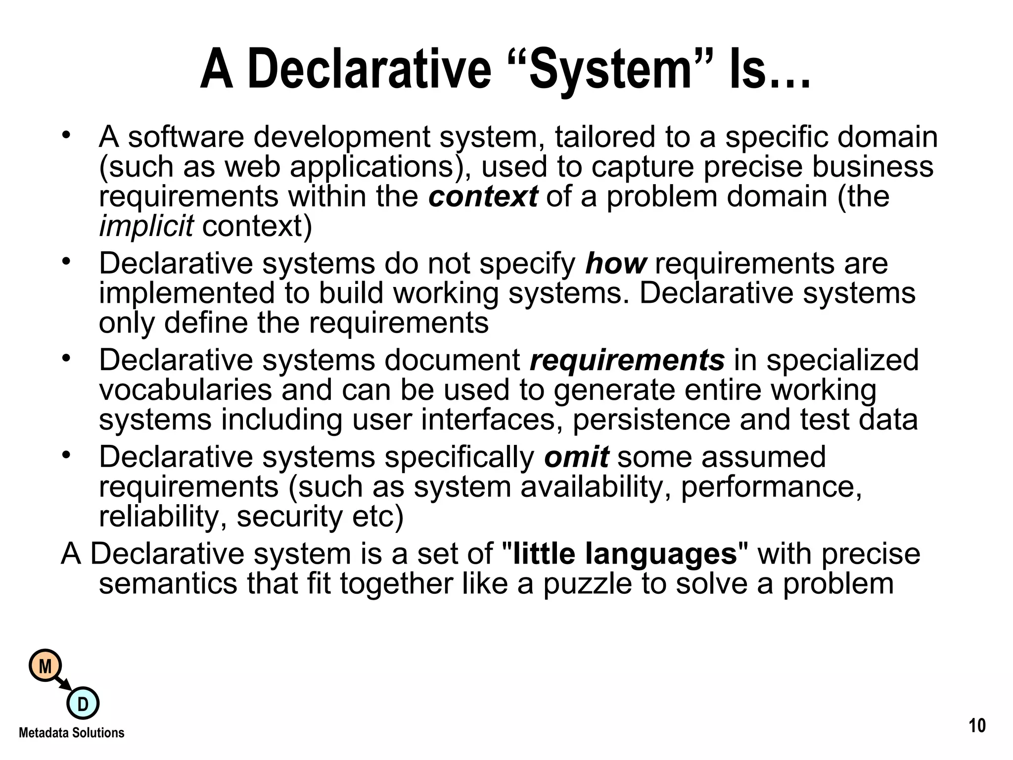A Declarative “System” Is… A software development system, tailored to a specific domain (such as web applications), used to capture precise business requirements within the  context  of a problem domain (the  implicit  context) Declarative systems do not specify  how  requirements are implemented to build working systems. Declarative systems only define the requirements Declarative systems document  requirements  in specialized vocabularies and can be used to generate entire working systems including user interfaces, persistence and test data Declarative systems specifically  omit   some assumed requirements (such as system availability, performance, reliability, security etc) A Declarative system is a set of &quot; little languages &quot; with precise semantics that fit together like a puzzle to solve a problem 