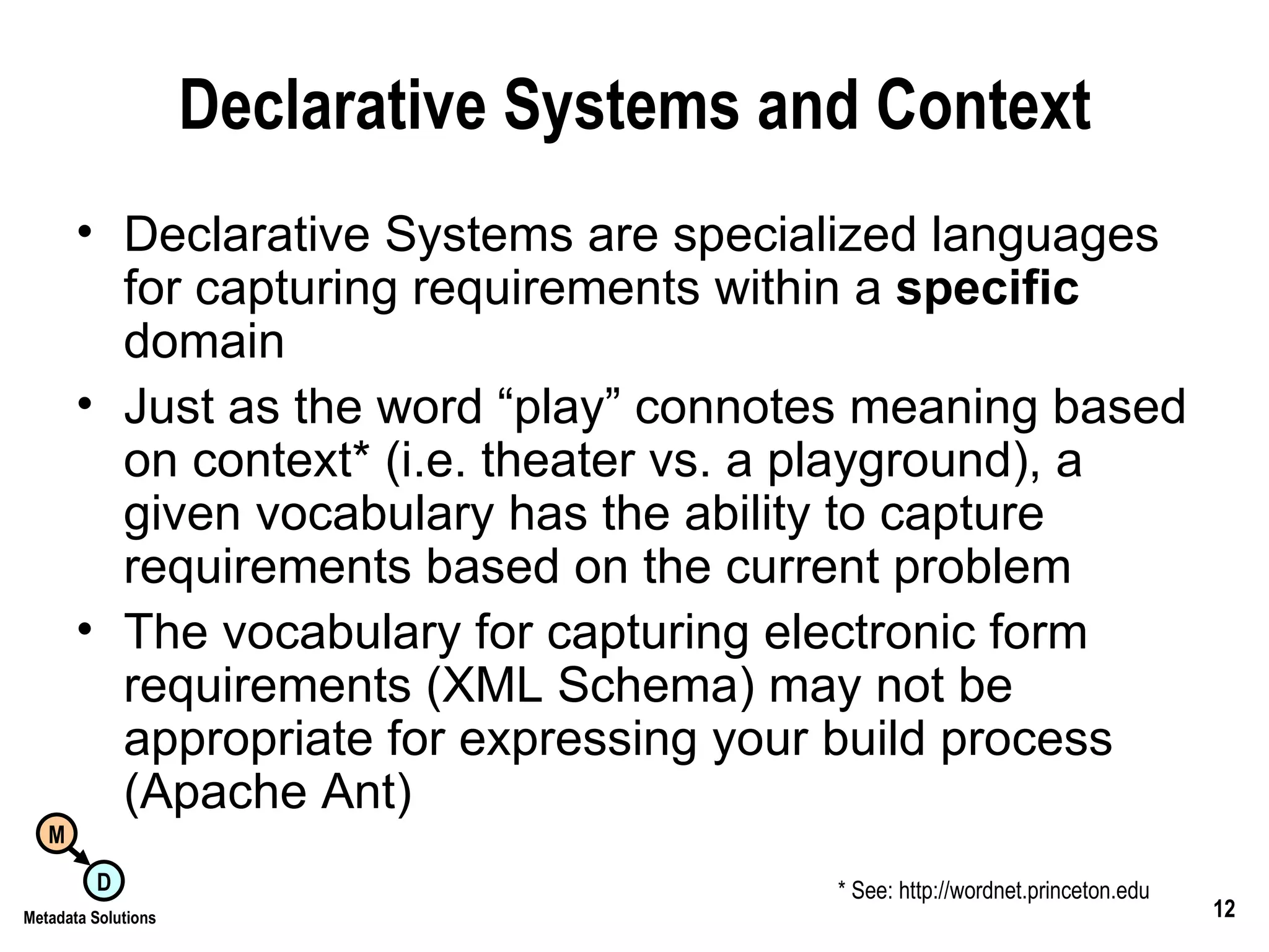Declarative Systems and Context Declarative Systems are specialized languages for capturing requirements within a  specific  domain Just as the word “play” connotes meaning based on context* (i.e. theater vs. a playground), a given vocabulary has the ability to capture requirements based on the current problem  The vocabulary for capturing electronic form requirements (XML Schema) may not be appropriate for expressing your build process (Apache Ant) * See: http://wordnet.princeton.edu 