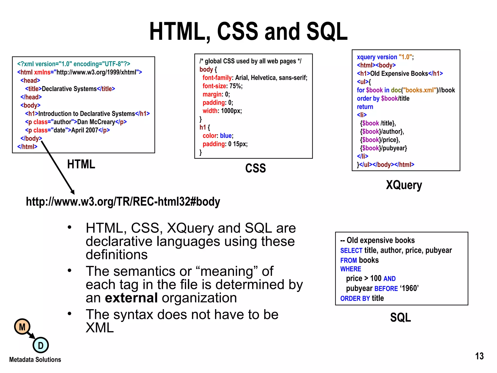 HTML, CSS and SQL HTML, CSS, XQuery and SQL are declarative languages using these definitions The semantics or “meaning” of each tag in the file is determined by an  external  organization The syntax does not have to be XML <?xml version=&quot;1.0&quot; encoding=&quot;UTF-8&quot;?> < html  xmlns =&quot; http://www.w3.org/1999/xhtml &quot;> < head > < title > Declarative Systems </ title > </ head > < body > < h1 > Introduction to Declarative Systems </ h1 > < p  class =&quot; author &quot;> Dan McCreary </ p > < p  class =&quot; date &quot;> April 2007 </ p > </ body > </ html > HTML /* global CSS used by all web pages */ body  { font-family : Arial, Helvetica, sans-serif; font-size : 75%; margin : 0; padding : 0; width : 1000px; } h1  { color :  blue ; padding : 0 15px; } CSS -- Old expensive books SELECT  title, author, price, pubyear FROM  books WHERE price > 100  AND pubyear  BEFORE  ‘1960’ ORDER BY  title SQL xquery   version   &quot;1.0&quot; ; < html >< body > < h1 > Old Expensive Books </ h1 > < ul > { for   $book   in   doc ( &quot;books.xml&quot; )//book order   by   $book /title return < li > { $book  /title}, { $book }/author}, { $book }/price}, { $book }/pubyear} </ li > } </ ul ></ body ></ html > XQuery http://www.w3.org/TR/REC-html32#body 