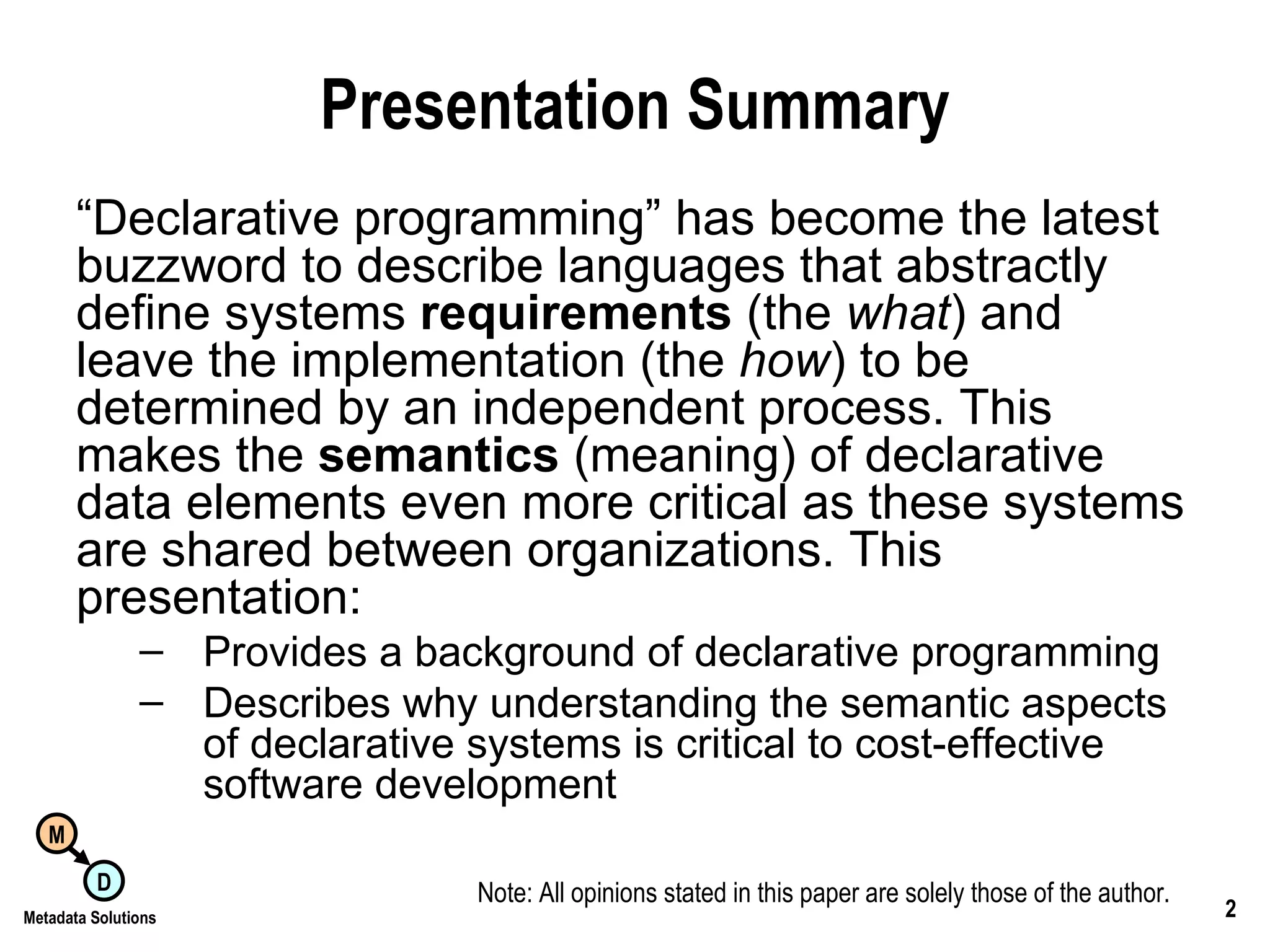 Presentation Summary “ Declarative programming” has become the latest buzzword to describe languages that abstractly define systems  requirements  (the  what ) and leave the implementation (the  how ) to be determined by an independent process. This makes the  semantics  (meaning) of declarative data elements even more critical as these systems are shared between organizations. This presentation: Provides a background of declarative programming Describes why understanding the semantic aspects  of declarative systems is critical to cost-effective  software development Note: All opinions stated in this paper are solely those of the author. 