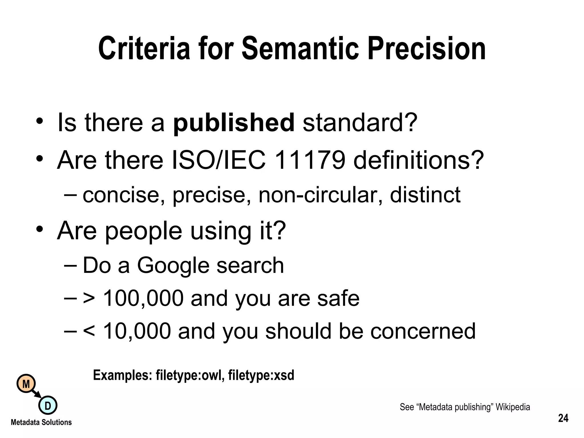 Criteria for Semantic Precision Is there a  published  standard? Are there ISO/IEC 11179 definitions? concise, precise, non-circular, distinct Are people using it? Do a Google search > 100,000 and you are safe < 10,000 and you should be concerned Examples: filetype:owl, filetype:xsd See “Metadata publishing” Wikipedia   