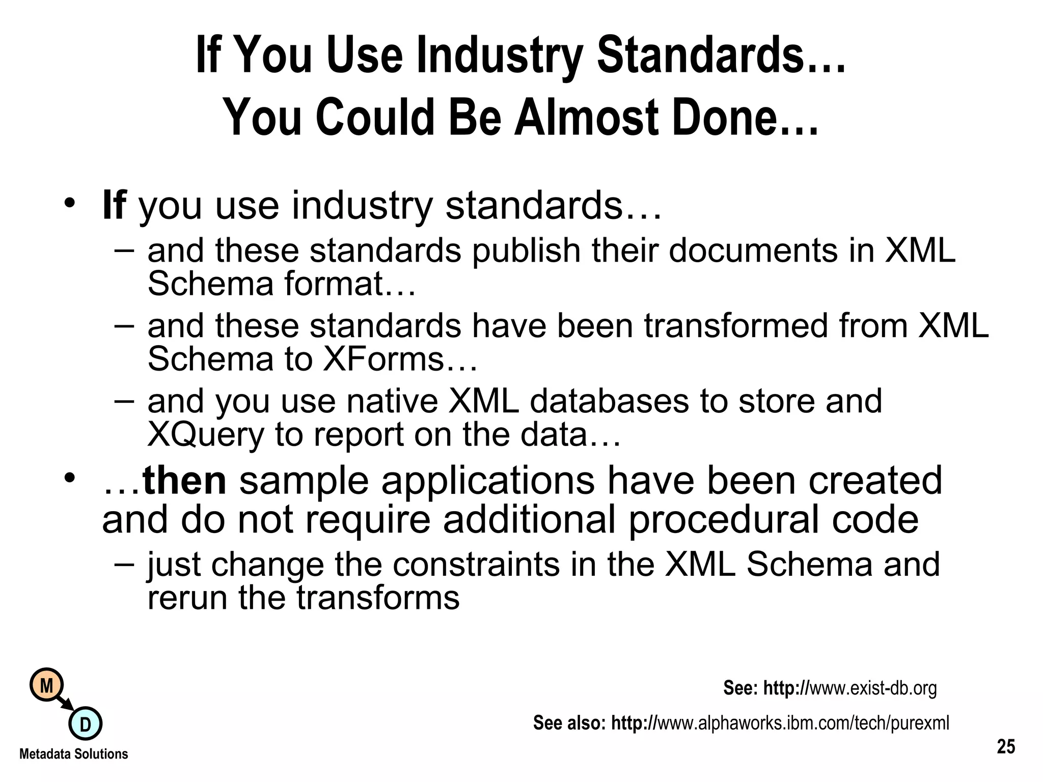 If You Use Industry Standards… You Could Be Almost Done… If  you use industry standards… and these standards publish their documents in XML Schema format… and these standards have been transformed from XML Schema to XForms… and you use native XML databases to store and XQuery to report on the data… … then  sample applications have been created and do not require additional procedural code just change the constraints in the XML Schema and rerun the transforms See also: http:// www.alphaworks.ibm.com/tech/purexml See: http:// www.exist-db.org 