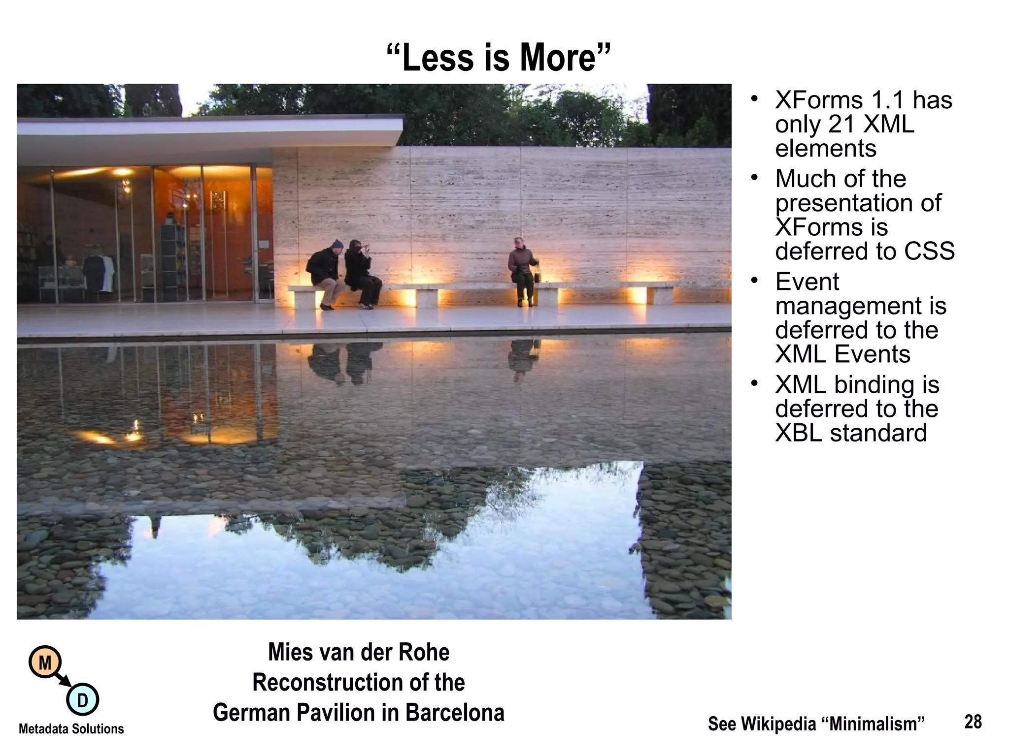 “ Less is More”   XForms 1.1 has only 21 XML elements Much of the presentation of XForms is deferred to CSS Event management is deferred to the XML Events XML binding is deferred to the XBL standard See Wikipedia “Minimalism” Mies van der Rohe Reconstruction of the German Pavilion in Barcelona 