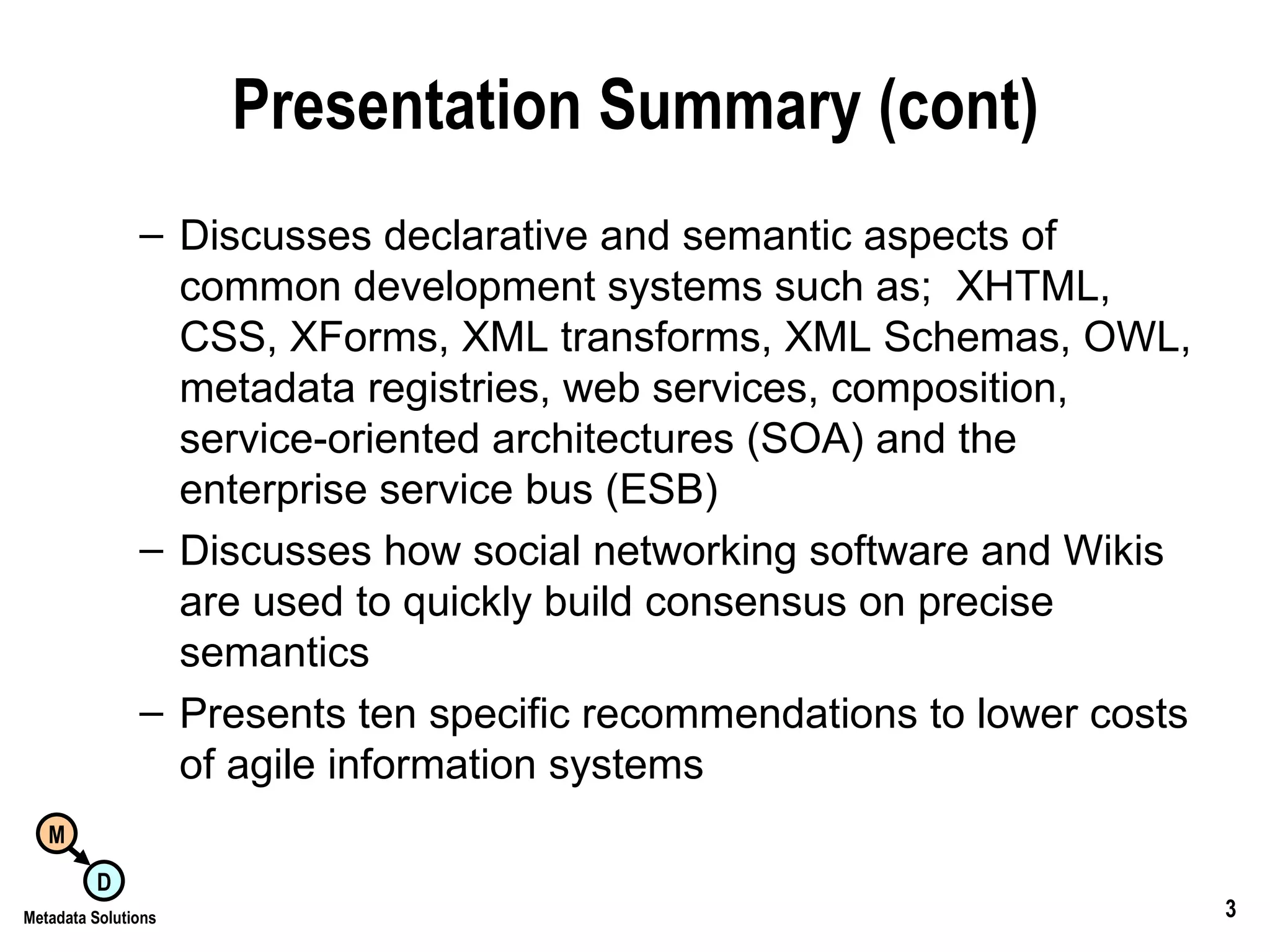 Presentation Summary (cont) Discusses declarative and semantic aspects of common development systems such as;  XHTML, CSS, XForms, XML transforms, XML Schemas, OWL, metadata registries, web services, composition, service-oriented architectures (SOA) and the enterprise service bus (ESB) Discusses how social networking software and Wikis are used to quickly build consensus on precise semantics Presents ten specific recommendations to lower costs of agile information systems 