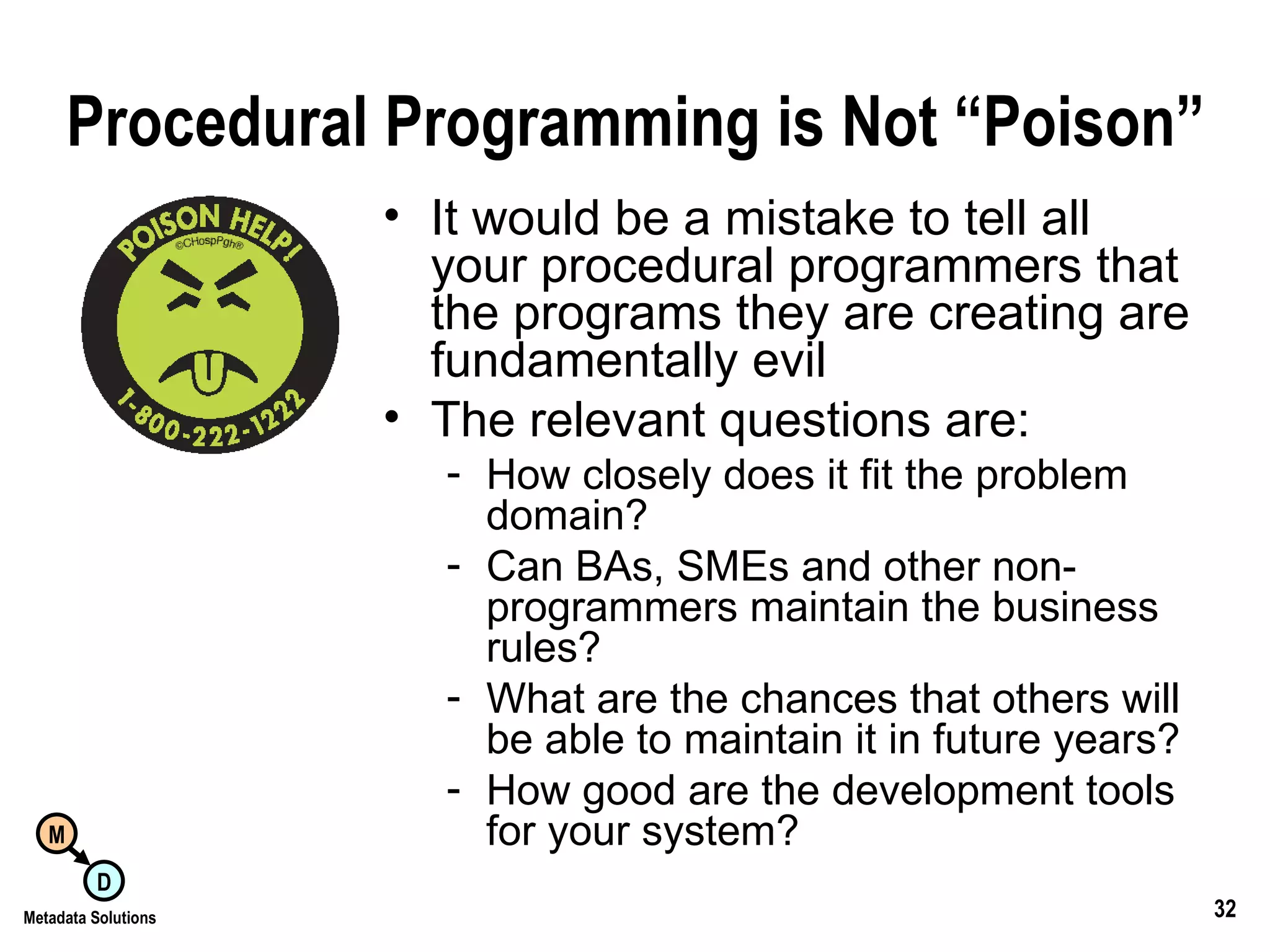 Procedural Programming is Not “Poison” It would be a mistake to tell all your procedural programmers that the programs they are creating are fundamentally evil The relevant questions are: How closely does it fit the problem domain? Can BAs, SMEs and other non-programmers maintain the business rules? What are the chances that others will be able to maintain it in future years? How good are the development tools for your system? 
