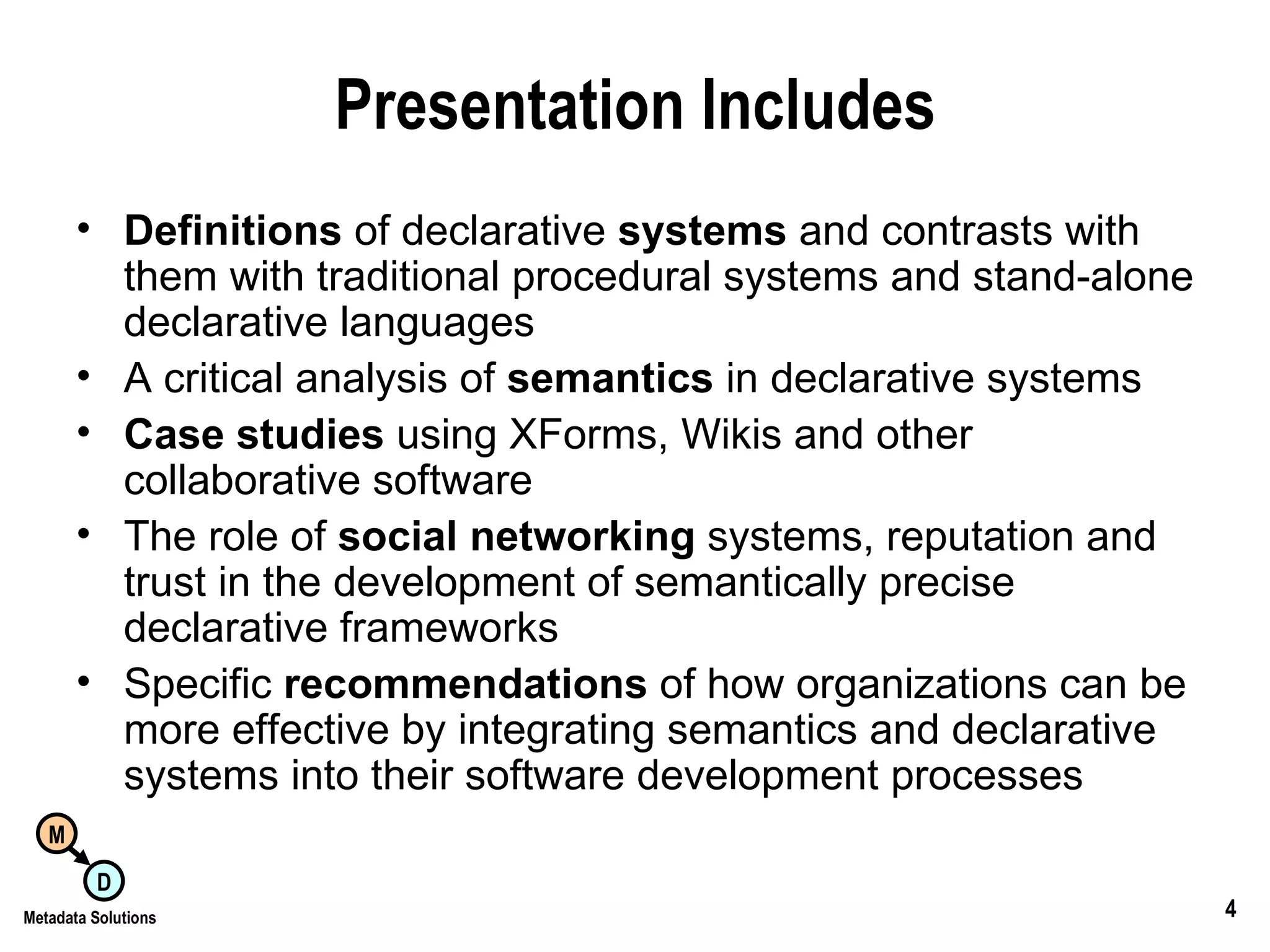 Presentation Includes Definitions  of declarative  systems  and contrasts with them with traditional procedural systems and stand-alone declarative languages  A critical analysis of  semantics  in declarative systems  Case studies  using XForms, Wikis and other collaborative software The role of  social networking  systems, reputation and trust in the development of semantically precise declarative frameworks  Specific  recommendations  of how organizations can be more effective by integrating semantics and declarative systems into their software development processes  