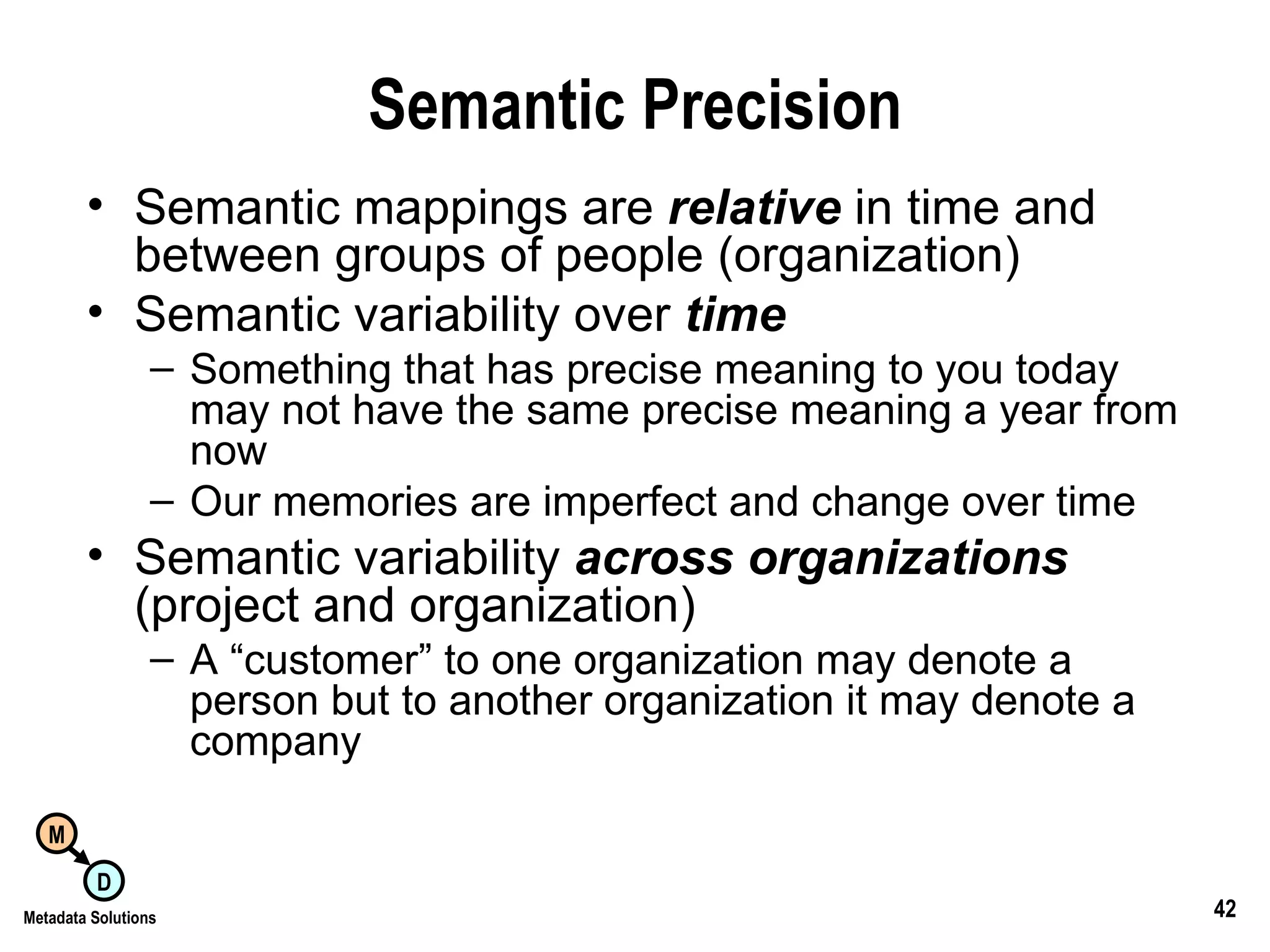 Semantic Precision Semantic mappings are  relative   in time and between groups of people (organization) Semantic variability over  time Something that has precise meaning to you today may not have the same precise meaning a year from now Our memories are imperfect and change over time Semantic variability  across organizations  (project and organization) A “customer” to one organization may denote a person but to another organization it may denote a company 