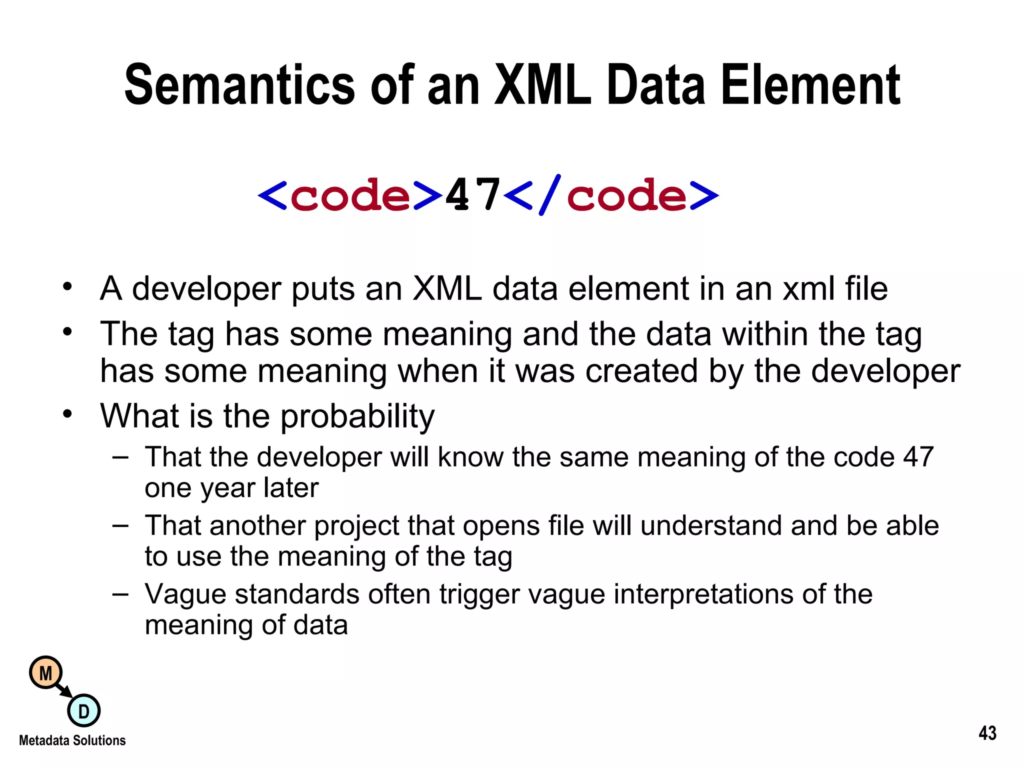 Semantics of an XML Data Element A developer puts an XML data element in an xml file The tag has some meaning and the data within the tag has some meaning when it was created by the developer What is the probability That the developer will know the same meaning of the code 47 one year later That another project that opens file will understand and be able to use the meaning of the tag Vague standards often trigger vague interpretations of the meaning of data < code > 47 </ code > 