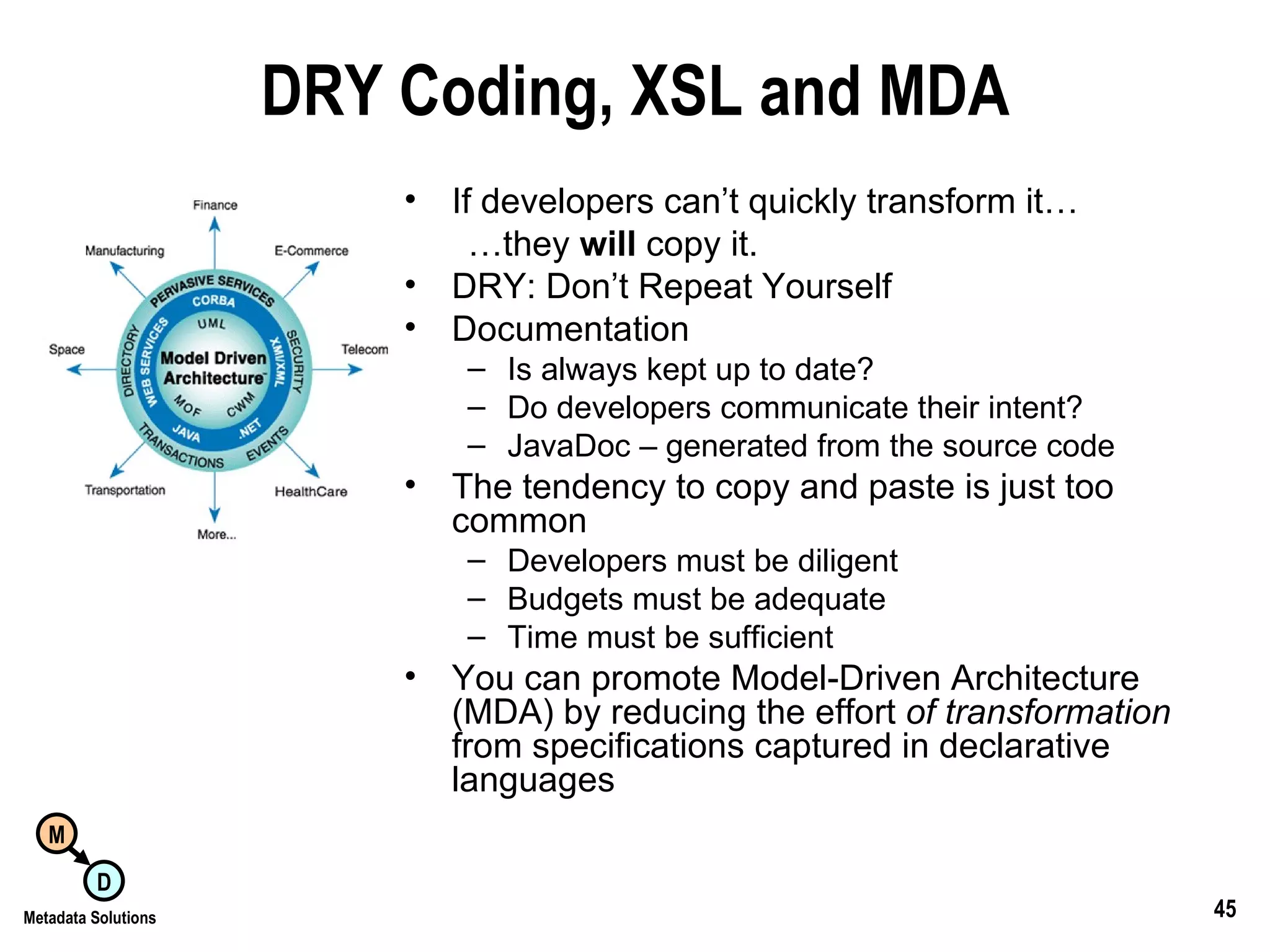 DRY Coding, XSL and MDA If developers can’t quickly transform it… … they  will  copy it. DRY: Don’t Repeat Yourself Documentation Is always kept up to date? Do developers communicate their intent? JavaDoc – generated from the source code The tendency to copy and paste is just too common Developers must be diligent Budgets must be adequate Time must be sufficient You can promote Model-Driven Architecture (MDA) by reducing the effort  of transformation  from specifications captured in declarative languages 