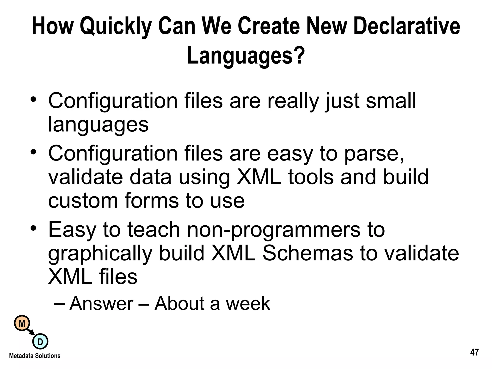 How Quickly Can We Create New Declarative Languages? Configuration files are really just small languages Configuration files are easy to parse, validate data using XML tools and build custom forms to use Easy to teach non-programmers to graphically build XML Schemas to validate XML files Answer – About a week 