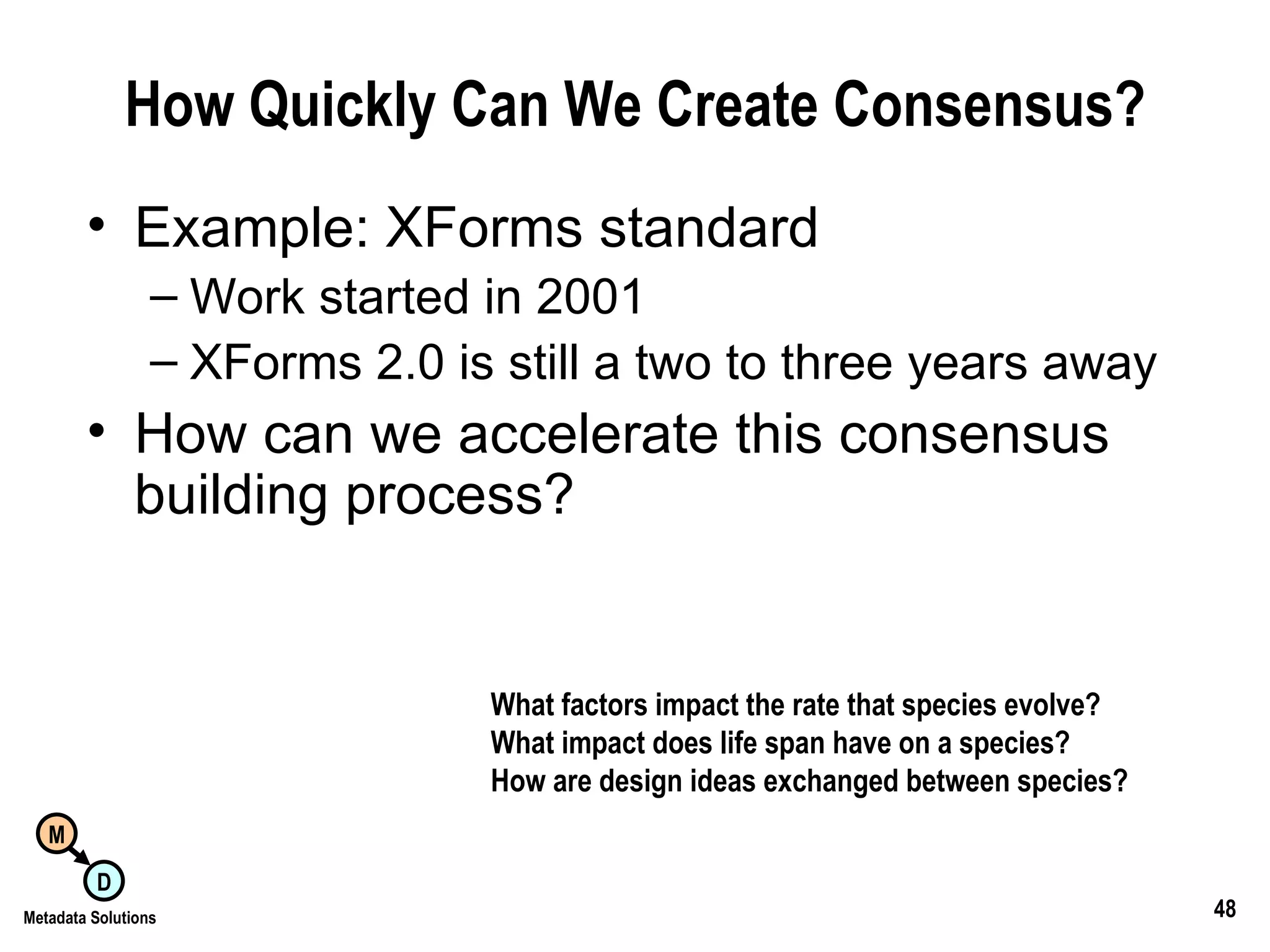 How Quickly Can We Create Consensus? Example: XForms standard Work started in 2001 XForms 2.0 is still a two to three years away How can we accelerate this consensus building process? What factors impact the rate that species evolve? What impact does life span have on a species? How are design ideas exchanged between species? 