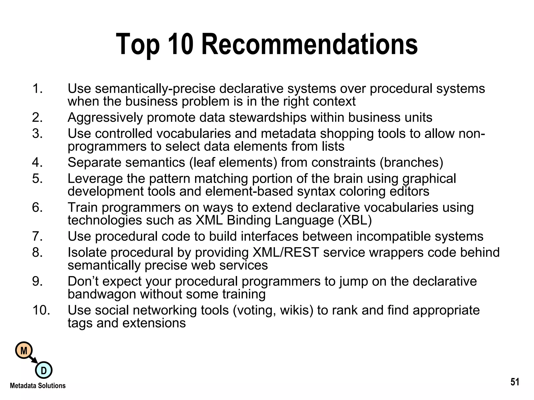 Top 10 Recommendations Use semantically-precise declarative systems over procedural systems when the business problem is in the right context Aggressively promote data stewardships within business units Use controlled vocabularies and metadata shopping tools to allow non-programmers to select data elements from lists Separate semantics (leaf elements) from constraints (branches) Leverage the pattern matching portion of the brain using graphical development tools and element-based syntax coloring editors Train programmers on ways to extend declarative vocabularies using technologies such as XML Binding Language (XBL) Use procedural code to build interfaces between incompatible systems Isolate procedural by providing XML/REST service wrappers code behind semantically precise web services Don’t expect your procedural programmers to jump on the declarative bandwagon without some training Use social networking tools (voting, wikis) to rank and find appropriate tags and extensions 