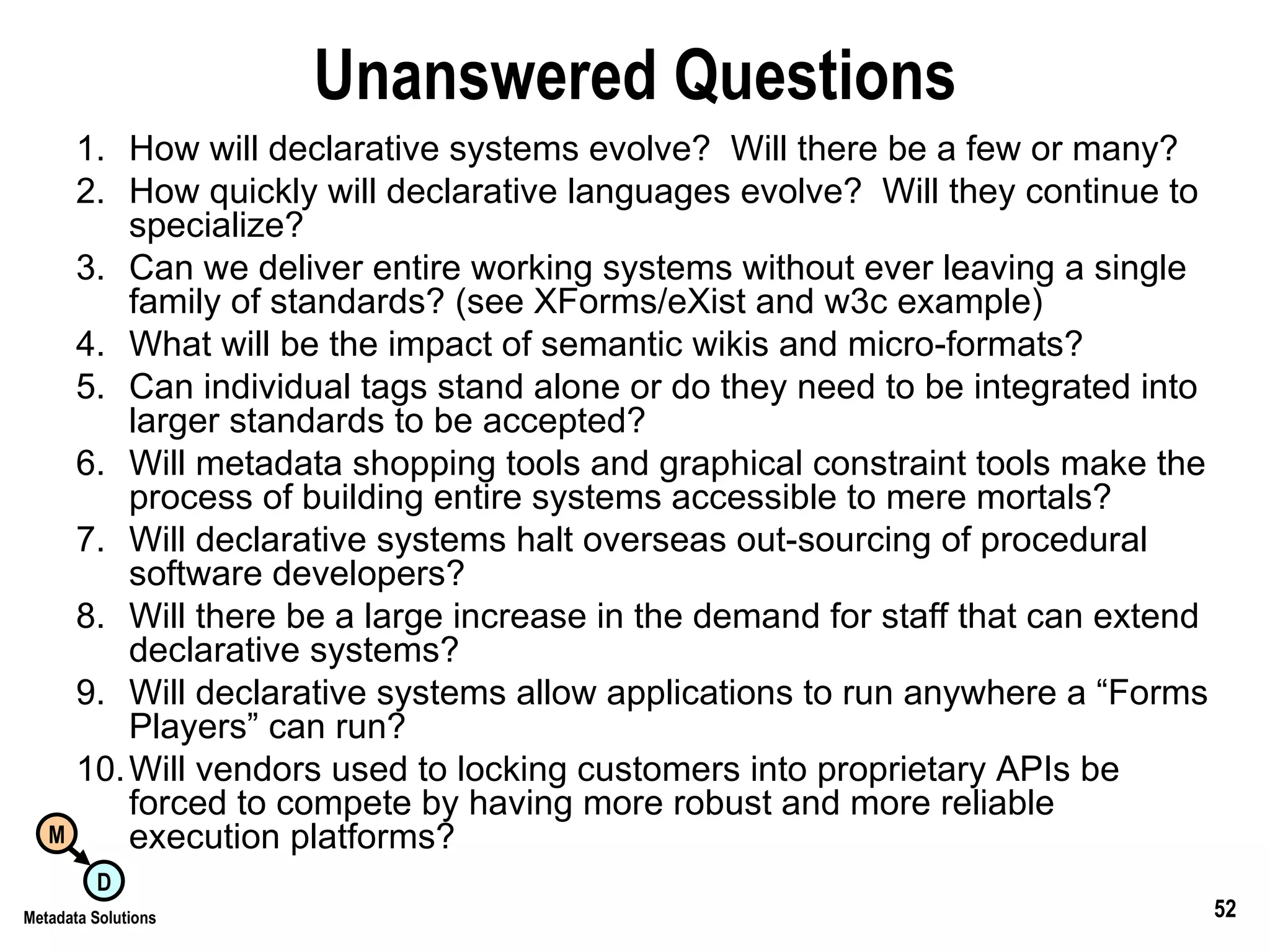 Unanswered Questions How will declarative systems evolve?  Will there be a few or many? How quickly will declarative languages evolve?  Will they continue to specialize? Can we deliver entire working systems without ever leaving a single family of standards? (see XForms/eXist and w3c example) What will be the impact of semantic wikis and micro-formats? Can individual tags stand alone or do they need to be integrated into larger standards to be accepted? Will metadata shopping tools and graphical constraint tools make the process of building entire systems accessible to mere mortals? Will declarative systems halt overseas out-sourcing of procedural software developers? Will there be a large increase in the demand for staff that can extend declarative systems? Will declarative systems allow applications to run anywhere a “Forms Players” can run? Will vendors used to locking customers into proprietary APIs be forced to compete by having more robust and more reliable execution platforms? 