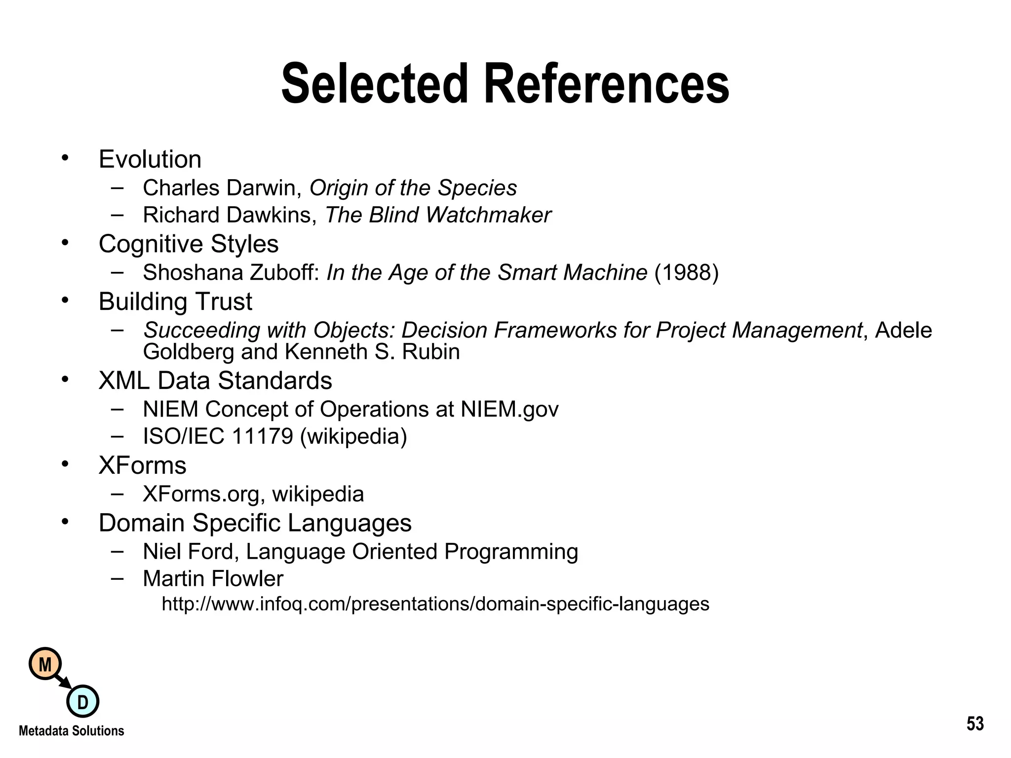 Selected References Evolution Charles Darwin,  Origin of the Species Richard Dawkins,  The Blind Watchmaker Cognitive Styles Shoshana Zuboff:  In the Age of the Smart Machine  (1988) Building Trust Succeeding with Objects: Decision Frameworks for Project Management , Adele Goldberg and Kenneth S. Rubin XML Data Standards NIEM Concept of Operations at NIEM.gov ISO/IEC 11179 (wikipedia) XForms XForms.org, wikipedia Domain Specific Languages Niel Ford, Language Oriented Programming Martin Flowler http://www.infoq.com/presentations/domain-specific-languages 