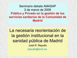 Seminario debate AMASAP 2 de marzo de 2009 Público y Privado en la gestión de los servicios sanitarios de la Comunidad de Madrid La necesaria reorientación de la gestión institucional en la sanidad pública de Madrid José R. Repullo [email_address]   