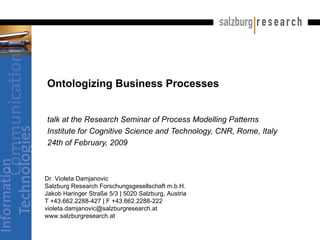 Ontologizing Business Processes  talk at the Research Seminar of Process Modelling Patterns Institute for Cognitive Science and Technology, CNR, Rome, Italy  24th of February, 2009  Dr. Violeta Damjanovic Salzburg Research Forschungsgesellschaft m.b.H. Jakob Haringer Straße 5/3 | 5020 Salzburg, Austria T +43.662.2288-427 | F +43.662.2288-222 [email_address] www.salzburgresearch.at 