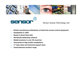 Sensor Access Technology Ltd



British manufacturer/distributor of electronic access control equipment
Established in 1999
Based in South East (UK)
Worldwide dealership network
Global presence in over 30 countries
Thousands of high profile installations
1st class sales and technical support team
Comprehensive product range
 