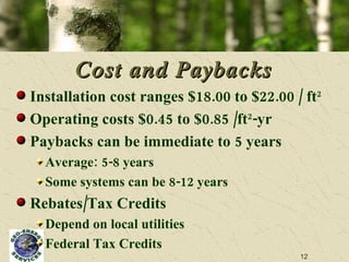 Cost and Paybacks Installation cost ranges $18.00 to $22.00 / ft 2 Operating costs $0.45 to $0.85 /ft 2 -yr  Paybacks can be immediate to 5 years Average: 5-8 years Some systems can be 8-12 years Rebates/Tax Credits  Depend on local utilities Federal Tax Credits 