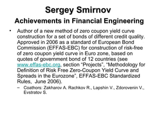 Sergey Smirnov   Achievements in Financial Engineering Author of a new method of zero coupon yield curve construction for a set of bonds of different credit quality. Approved in 2006 as a standard of European Bond Commission (EFFAS-EBC) for construction of risk-free of zero coupon yield curve in Euro zone, based on quotes of government bond of 12 countries ( see  www.effas-ebc.org , section “Projects”, “Methodology for Definition of Risk Free Zero-Coupon Yield Curve and Spreads in the Eurozone”, EFFAS-EBC Standardized Rules,  June 2006).  Coathors: Zakharov A. Rachkov R., Lapshin V., Zdorovenin V., Evstratov S.  