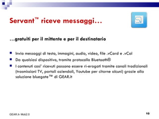 Servant ™  riceve messaggi… … gratuiti per il mittente e per il destinatario Invia messaggi di testo, immagini, audio, video, file .vCard e .vCal  Da qualsiasi dispositivo, tramite protocollo Bluetooth ® I contenuti cosi’ ricevuti possono essere ri-erogati tramite canali tradizionali (trasmissioni TV, portali aziendali, Youtube per citarne alcuni) grazie alla soluzione bluegate™ di GEAR.it GEAR.it- Mob2.0 