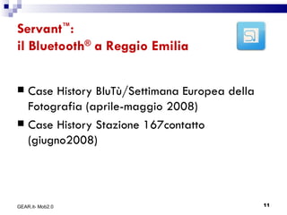 Servant ™ :  il Bluetooth ®  a Reggio Emilia Case History BluTù/Settimana Europea della Fotografia (aprile-maggio 2008) Case History Stazione 167contatto (giugno2008) GEAR.it- Mob2.0 