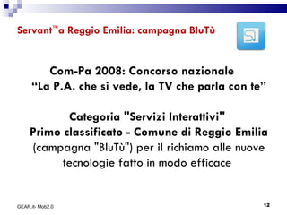 Servant ™ a Reggio Emilia: campagna BluTù  Com-Pa 2008: Concorso nazionale  “La P.A. che si vede, la TV che parla con te” Categoria "Servizi Interattivi"   Primo classificato - Comune di Reggio Emilia  (campagna "BluTù") per il richiamo alle nuove tecnologie fatto in modo efficace  GEAR.it- Mob2.0 