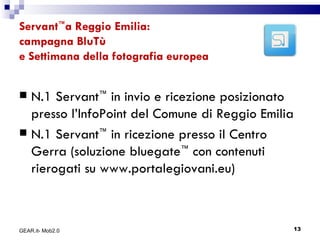 Servant ™ a Reggio Emilia: campagna BluTù  e Settimana della fotografia europea N.1 Servant ™  in invio e ricezione posizionato presso l’InfoPoint del Comune di Reggio Emilia N.1 Servant ™  in ricezione presso il Centro Gerra (soluzione bluegate ™  con contenuti rierogati su www.portalegiovani.eu) GEAR.it- Mob2.0 