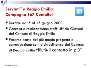 Servant ™  a Reggio Emilia: Campagna 167 Contatto! Durata: dal 5 al 15 giugno 2008 Concept e realizzazione: staff Ufficio Giovani del Comune di Reggio Emilia  Facente parte del più ampio progetto di comunicazione con la cittadinanza del Comune di Reggio Emilia “ Blutù-il contatto in più” GEAR.it- Mob2.0 